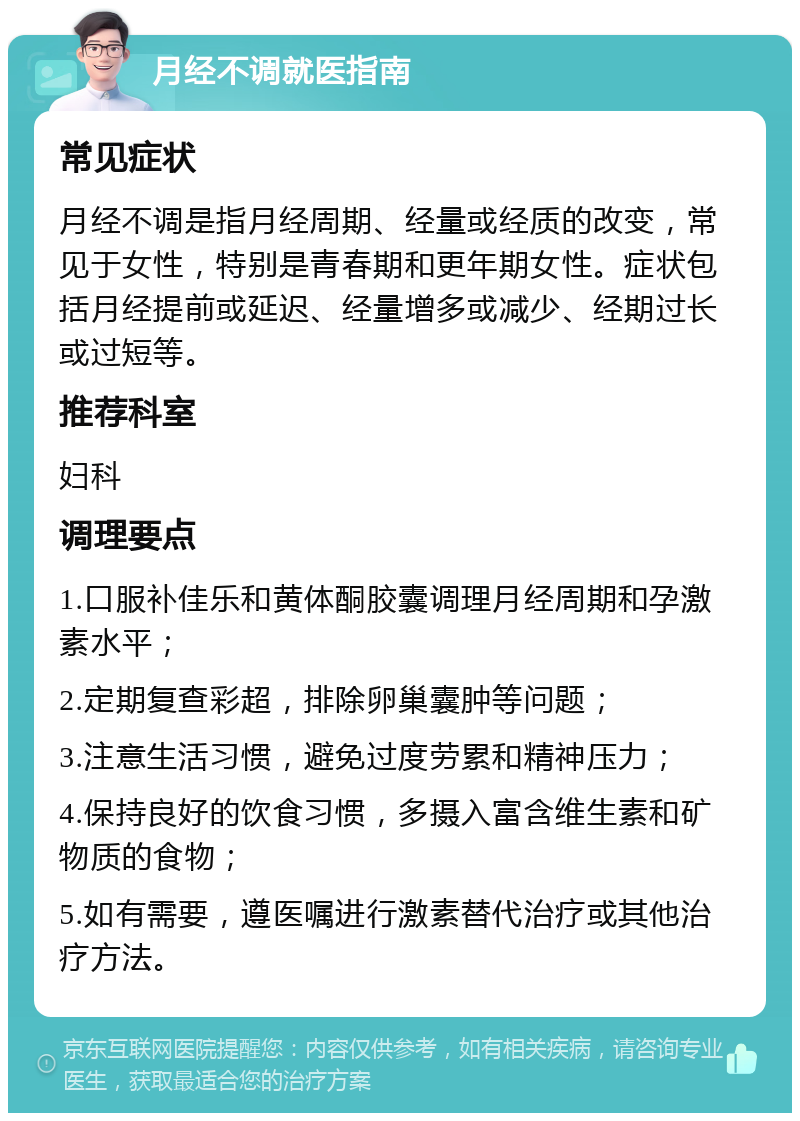 月经不调就医指南 常见症状 月经不调是指月经周期、经量或经质的改变，常见于女性，特别是青春期和更年期女性。症状包括月经提前或延迟、经量增多或减少、经期过长或过短等。 推荐科室 妇科 调理要点 1.口服补佳乐和黄体酮胶囊调理月经周期和孕激素水平； 2.定期复查彩超，排除卵巢囊肿等问题； 3.注意生活习惯，避免过度劳累和精神压力； 4.保持良好的饮食习惯，多摄入富含维生素和矿物质的食物； 5.如有需要，遵医嘱进行激素替代治疗或其他治疗方法。