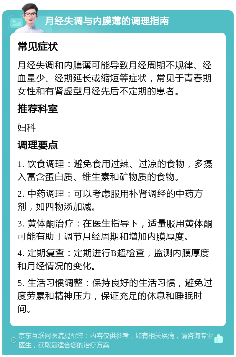 月经失调与内膜薄的调理指南 常见症状 月经失调和内膜薄可能导致月经周期不规律、经血量少、经期延长或缩短等症状，常见于青春期女性和有肾虚型月经先后不定期的患者。 推荐科室 妇科 调理要点 1. 饮食调理：避免食用过辣、过凉的食物，多摄入富含蛋白质、维生素和矿物质的食物。 2. 中药调理：可以考虑服用补肾调经的中药方剂，如四物汤加减。 3. 黄体酮治疗：在医生指导下，适量服用黄体酮可能有助于调节月经周期和增加内膜厚度。 4. 定期复查：定期进行B超检查，监测内膜厚度和月经情况的变化。 5. 生活习惯调整：保持良好的生活习惯，避免过度劳累和精神压力，保证充足的休息和睡眠时间。