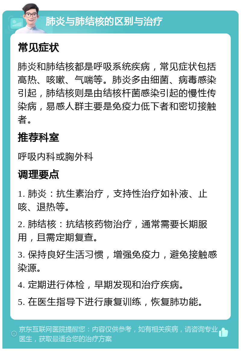 肺炎与肺结核的区别与治疗 常见症状 肺炎和肺结核都是呼吸系统疾病，常见症状包括高热、咳嗽、气喘等。肺炎多由细菌、病毒感染引起，肺结核则是由结核杆菌感染引起的慢性传染病，易感人群主要是免疫力低下者和密切接触者。 推荐科室 呼吸内科或胸外科 调理要点 1. 肺炎：抗生素治疗，支持性治疗如补液、止咳、退热等。 2. 肺结核：抗结核药物治疗，通常需要长期服用，且需定期复查。 3. 保持良好生活习惯，增强免疫力，避免接触感染源。 4. 定期进行体检，早期发现和治疗疾病。 5. 在医生指导下进行康复训练，恢复肺功能。