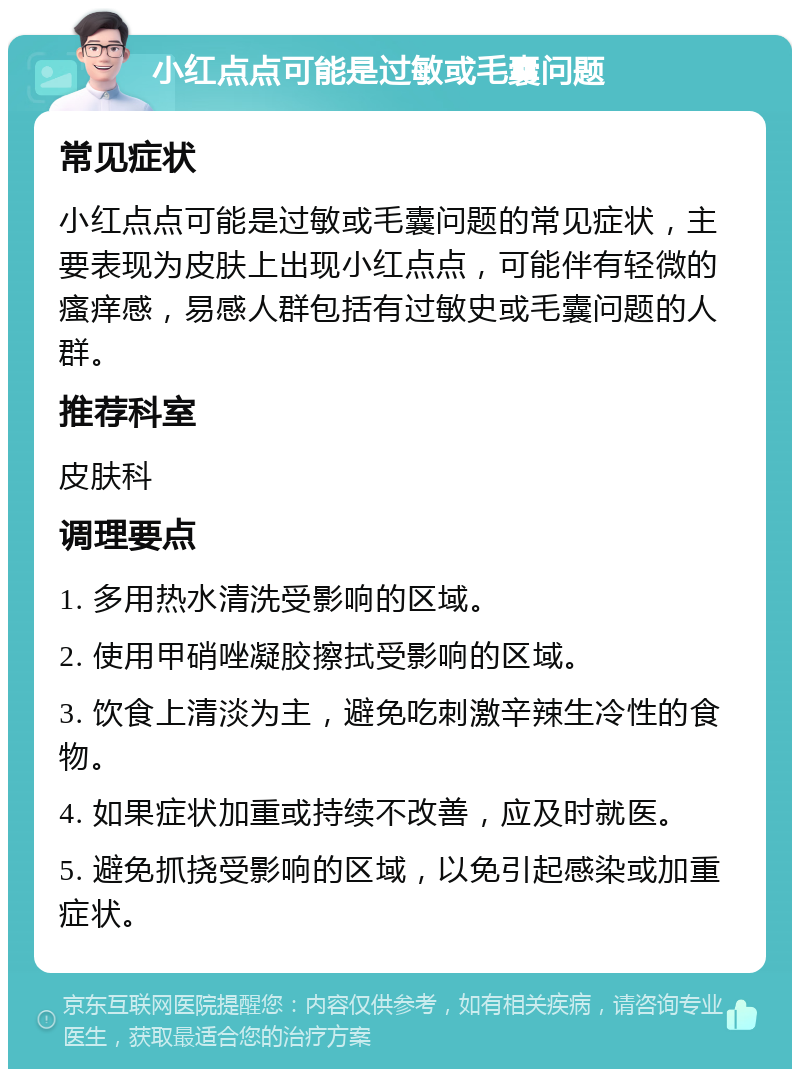 小红点点可能是过敏或毛囊问题 常见症状 小红点点可能是过敏或毛囊问题的常见症状，主要表现为皮肤上出现小红点点，可能伴有轻微的瘙痒感，易感人群包括有过敏史或毛囊问题的人群。 推荐科室 皮肤科 调理要点 1. 多用热水清洗受影响的区域。 2. 使用甲硝唑凝胶擦拭受影响的区域。 3. 饮食上清淡为主，避免吃刺激辛辣生冷性的食物。 4. 如果症状加重或持续不改善，应及时就医。 5. 避免抓挠受影响的区域，以免引起感染或加重症状。