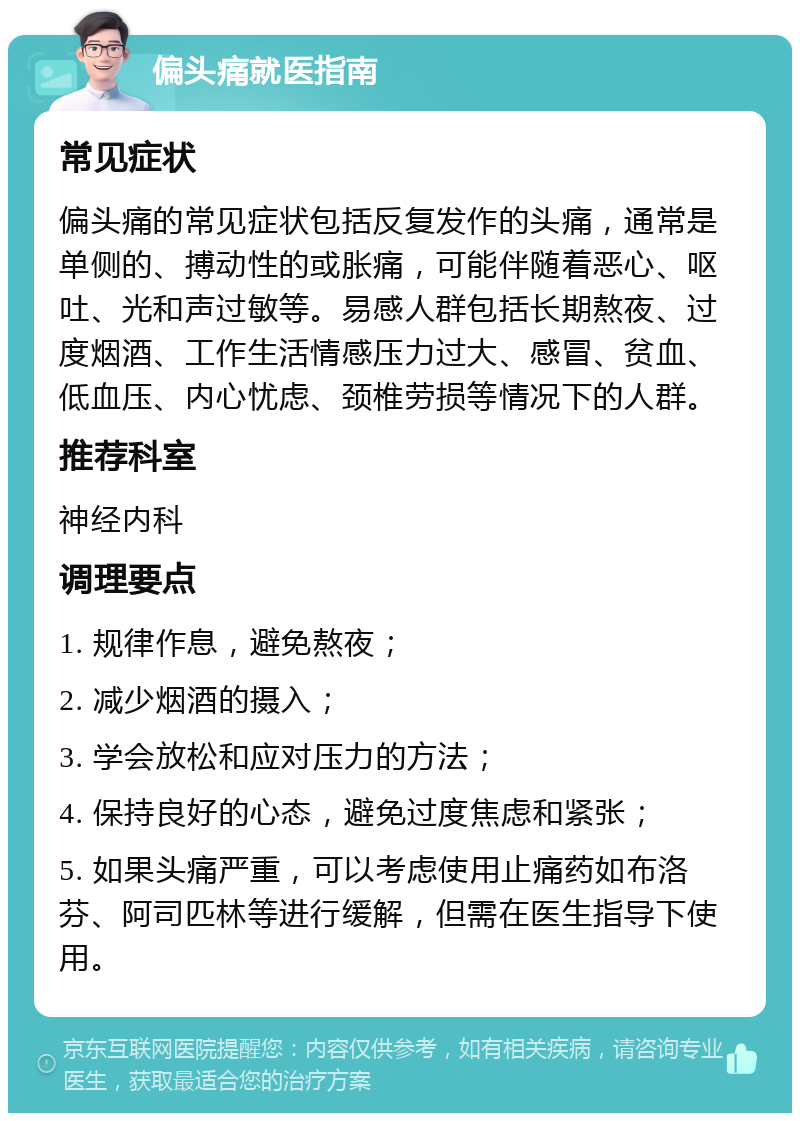 偏头痛就医指南 常见症状 偏头痛的常见症状包括反复发作的头痛，通常是单侧的、搏动性的或胀痛，可能伴随着恶心、呕吐、光和声过敏等。易感人群包括长期熬夜、过度烟酒、工作生活情感压力过大、感冒、贫血、低血压、内心忧虑、颈椎劳损等情况下的人群。 推荐科室 神经内科 调理要点 1. 规律作息，避免熬夜； 2. 减少烟酒的摄入； 3. 学会放松和应对压力的方法； 4. 保持良好的心态，避免过度焦虑和紧张； 5. 如果头痛严重，可以考虑使用止痛药如布洛芬、阿司匹林等进行缓解，但需在医生指导下使用。