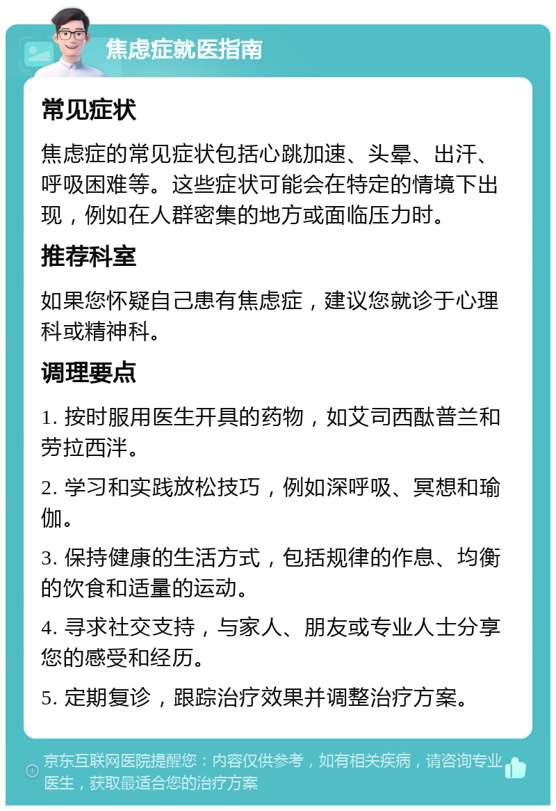 焦虑症就医指南 常见症状 焦虑症的常见症状包括心跳加速、头晕、出汗、呼吸困难等。这些症状可能会在特定的情境下出现，例如在人群密集的地方或面临压力时。 推荐科室 如果您怀疑自己患有焦虑症，建议您就诊于心理科或精神科。 调理要点 1. 按时服用医生开具的药物，如艾司西酞普兰和劳拉西泮。 2. 学习和实践放松技巧，例如深呼吸、冥想和瑜伽。 3. 保持健康的生活方式，包括规律的作息、均衡的饮食和适量的运动。 4. 寻求社交支持，与家人、朋友或专业人士分享您的感受和经历。 5. 定期复诊，跟踪治疗效果并调整治疗方案。