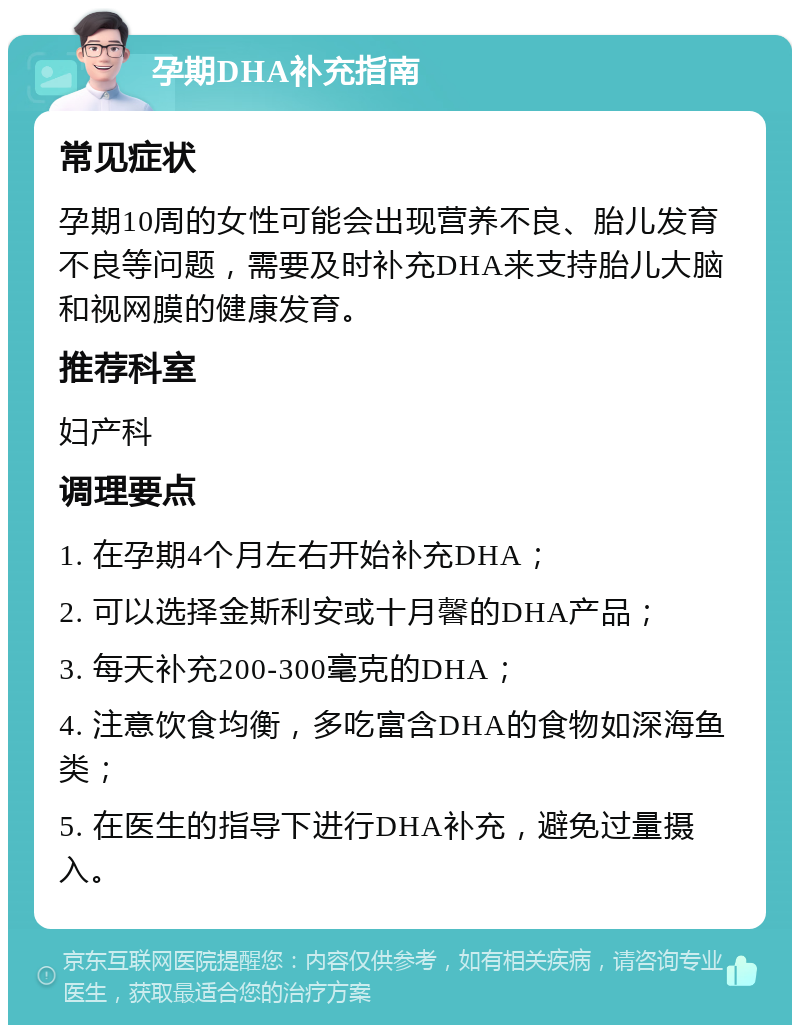 孕期DHA补充指南 常见症状 孕期10周的女性可能会出现营养不良、胎儿发育不良等问题，需要及时补充DHA来支持胎儿大脑和视网膜的健康发育。 推荐科室 妇产科 调理要点 1. 在孕期4个月左右开始补充DHA； 2. 可以选择金斯利安或十月馨的DHA产品； 3. 每天补充200-300毫克的DHA； 4. 注意饮食均衡，多吃富含DHA的食物如深海鱼类； 5. 在医生的指导下进行DHA补充，避免过量摄入。