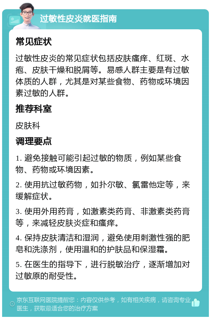 过敏性皮炎就医指南 常见症状 过敏性皮炎的常见症状包括皮肤瘙痒、红斑、水疱、皮肤干燥和脱屑等。易感人群主要是有过敏体质的人群，尤其是对某些食物、药物或环境因素过敏的人群。 推荐科室 皮肤科 调理要点 1. 避免接触可能引起过敏的物质，例如某些食物、药物或环境因素。 2. 使用抗过敏药物，如扑尔敏、氯雷他定等，来缓解症状。 3. 使用外用药膏，如激素类药膏、非激素类药膏等，来减轻皮肤炎症和瘙痒。 4. 保持皮肤清洁和湿润，避免使用刺激性强的肥皂和洗涤剂，使用温和的护肤品和保湿霜。 5. 在医生的指导下，进行脱敏治疗，逐渐增加对过敏原的耐受性。