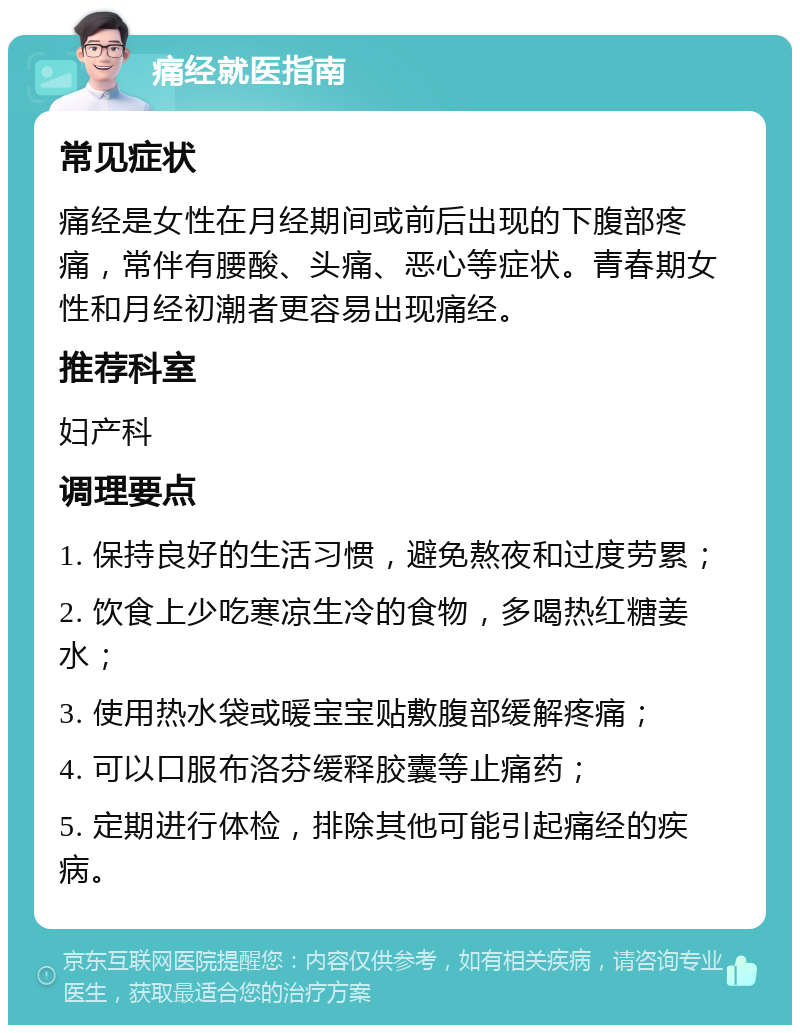 痛经就医指南 常见症状 痛经是女性在月经期间或前后出现的下腹部疼痛，常伴有腰酸、头痛、恶心等症状。青春期女性和月经初潮者更容易出现痛经。 推荐科室 妇产科 调理要点 1. 保持良好的生活习惯，避免熬夜和过度劳累； 2. 饮食上少吃寒凉生冷的食物，多喝热红糖姜水； 3. 使用热水袋或暖宝宝贴敷腹部缓解疼痛； 4. 可以口服布洛芬缓释胶囊等止痛药； 5. 定期进行体检，排除其他可能引起痛经的疾病。