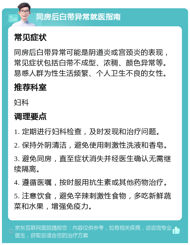 同房后白带异常就医指南 常见症状 同房后白带异常可能是阴道炎或宫颈炎的表现，常见症状包括白带不成型、浓稠、颜色异常等。易感人群为性生活频繁、个人卫生不良的女性。 推荐科室 妇科 调理要点 1. 定期进行妇科检查，及时发现和治疗问题。 2. 保持外阴清洁，避免使用刺激性洗液和香皂。 3. 避免同房，直至症状消失并经医生确认无需继续隔离。 4. 遵循医嘱，按时服用抗生素或其他药物治疗。 5. 注意饮食，避免辛辣刺激性食物，多吃新鲜蔬菜和水果，增强免疫力。