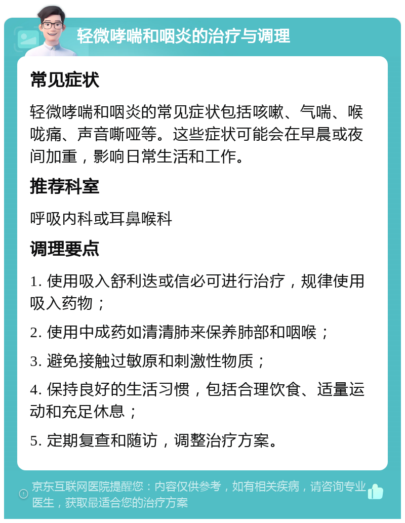 轻微哮喘和咽炎的治疗与调理 常见症状 轻微哮喘和咽炎的常见症状包括咳嗽、气喘、喉咙痛、声音嘶哑等。这些症状可能会在早晨或夜间加重，影响日常生活和工作。 推荐科室 呼吸内科或耳鼻喉科 调理要点 1. 使用吸入舒利迭或信必可进行治疗，规律使用吸入药物； 2. 使用中成药如清清肺来保养肺部和咽喉； 3. 避免接触过敏原和刺激性物质； 4. 保持良好的生活习惯，包括合理饮食、适量运动和充足休息； 5. 定期复查和随访，调整治疗方案。