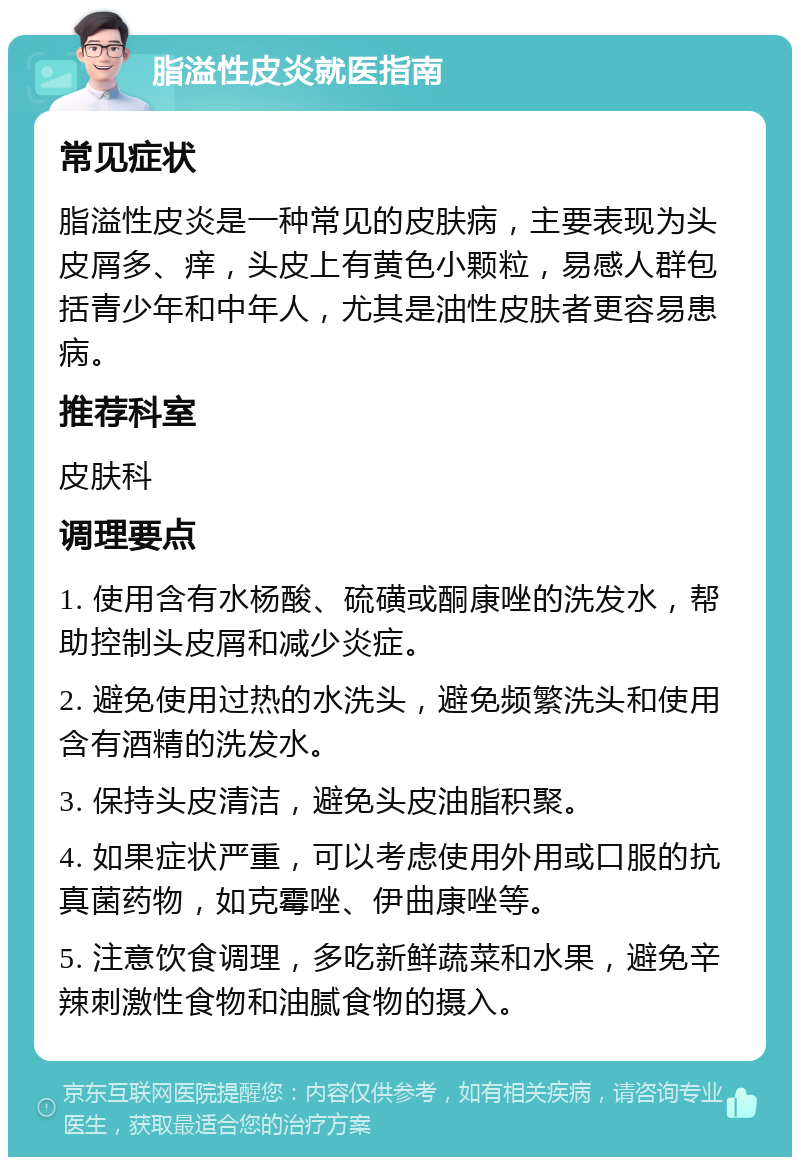 脂溢性皮炎就医指南 常见症状 脂溢性皮炎是一种常见的皮肤病，主要表现为头皮屑多、痒，头皮上有黄色小颗粒，易感人群包括青少年和中年人，尤其是油性皮肤者更容易患病。 推荐科室 皮肤科 调理要点 1. 使用含有水杨酸、硫磺或酮康唑的洗发水，帮助控制头皮屑和减少炎症。 2. 避免使用过热的水洗头，避免频繁洗头和使用含有酒精的洗发水。 3. 保持头皮清洁，避免头皮油脂积聚。 4. 如果症状严重，可以考虑使用外用或口服的抗真菌药物，如克霉唑、伊曲康唑等。 5. 注意饮食调理，多吃新鲜蔬菜和水果，避免辛辣刺激性食物和油腻食物的摄入。