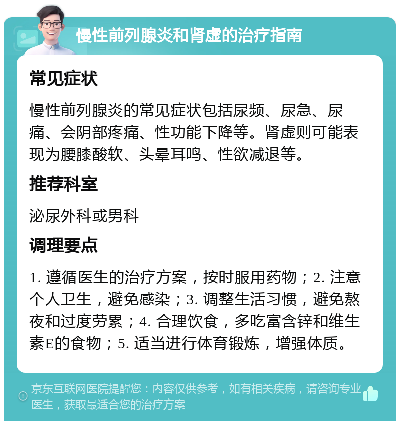 慢性前列腺炎和肾虚的治疗指南 常见症状 慢性前列腺炎的常见症状包括尿频、尿急、尿痛、会阴部疼痛、性功能下降等。肾虚则可能表现为腰膝酸软、头晕耳鸣、性欲减退等。 推荐科室 泌尿外科或男科 调理要点 1. 遵循医生的治疗方案，按时服用药物；2. 注意个人卫生，避免感染；3. 调整生活习惯，避免熬夜和过度劳累；4. 合理饮食，多吃富含锌和维生素E的食物；5. 适当进行体育锻炼，增强体质。