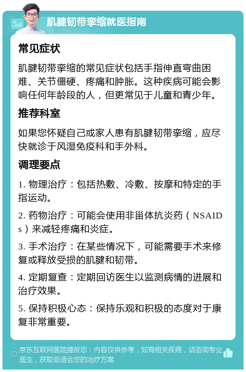 肌腱韧带挛缩就医指南 常见症状 肌腱韧带挛缩的常见症状包括手指伸直弯曲困难、关节僵硬、疼痛和肿胀。这种疾病可能会影响任何年龄段的人，但更常见于儿童和青少年。 推荐科室 如果您怀疑自己或家人患有肌腱韧带挛缩，应尽快就诊于风湿免疫科和手外科。 调理要点 1. 物理治疗：包括热敷、冷敷、按摩和特定的手指运动。 2. 药物治疗：可能会使用非甾体抗炎药（NSAIDs）来减轻疼痛和炎症。 3. 手术治疗：在某些情况下，可能需要手术来修复或释放受损的肌腱和韧带。 4. 定期复查：定期回访医生以监测病情的进展和治疗效果。 5. 保持积极心态：保持乐观和积极的态度对于康复非常重要。