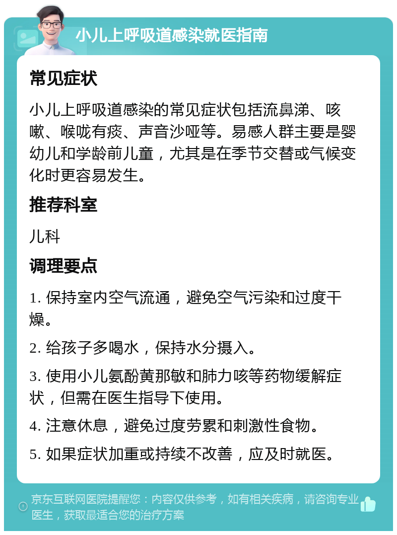 小儿上呼吸道感染就医指南 常见症状 小儿上呼吸道感染的常见症状包括流鼻涕、咳嗽、喉咙有痰、声音沙哑等。易感人群主要是婴幼儿和学龄前儿童，尤其是在季节交替或气候变化时更容易发生。 推荐科室 儿科 调理要点 1. 保持室内空气流通，避免空气污染和过度干燥。 2. 给孩子多喝水，保持水分摄入。 3. 使用小儿氨酚黄那敏和肺力咳等药物缓解症状，但需在医生指导下使用。 4. 注意休息，避免过度劳累和刺激性食物。 5. 如果症状加重或持续不改善，应及时就医。