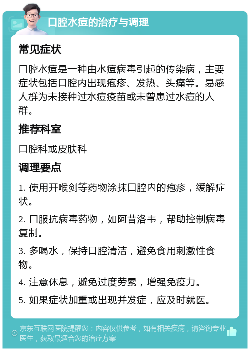 口腔水痘的治疗与调理 常见症状 口腔水痘是一种由水痘病毒引起的传染病，主要症状包括口腔内出现疱疹、发热、头痛等。易感人群为未接种过水痘疫苗或未曾患过水痘的人群。 推荐科室 口腔科或皮肤科 调理要点 1. 使用开喉剑等药物涂抹口腔内的疱疹，缓解症状。 2. 口服抗病毒药物，如阿昔洛韦，帮助控制病毒复制。 3. 多喝水，保持口腔清洁，避免食用刺激性食物。 4. 注意休息，避免过度劳累，增强免疫力。 5. 如果症状加重或出现并发症，应及时就医。