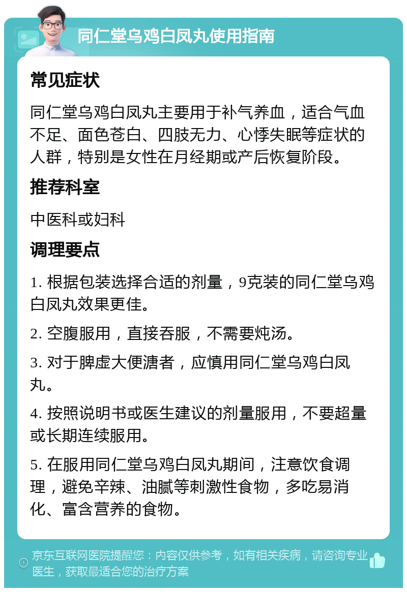 同仁堂乌鸡白凤丸使用指南 常见症状 同仁堂乌鸡白凤丸主要用于补气养血，适合气血不足、面色苍白、四肢无力、心悸失眠等症状的人群，特别是女性在月经期或产后恢复阶段。 推荐科室 中医科或妇科 调理要点 1. 根据包装选择合适的剂量，9克装的同仁堂乌鸡白凤丸效果更佳。 2. 空腹服用，直接吞服，不需要炖汤。 3. 对于脾虚大便溏者，应慎用同仁堂乌鸡白凤丸。 4. 按照说明书或医生建议的剂量服用，不要超量或长期连续服用。 5. 在服用同仁堂乌鸡白凤丸期间，注意饮食调理，避免辛辣、油腻等刺激性食物，多吃易消化、富含营养的食物。