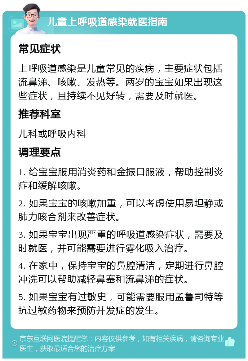 儿童上呼吸道感染就医指南 常见症状 上呼吸道感染是儿童常见的疾病，主要症状包括流鼻涕、咳嗽、发热等。两岁的宝宝如果出现这些症状，且持续不见好转，需要及时就医。 推荐科室 儿科或呼吸内科 调理要点 1. 给宝宝服用消炎药和金振口服液，帮助控制炎症和缓解咳嗽。 2. 如果宝宝的咳嗽加重，可以考虑使用易坦静或肺力咳合剂来改善症状。 3. 如果宝宝出现严重的呼吸道感染症状，需要及时就医，并可能需要进行雾化吸入治疗。 4. 在家中，保持宝宝的鼻腔清洁，定期进行鼻腔冲洗可以帮助减轻鼻塞和流鼻涕的症状。 5. 如果宝宝有过敏史，可能需要服用孟鲁司特等抗过敏药物来预防并发症的发生。