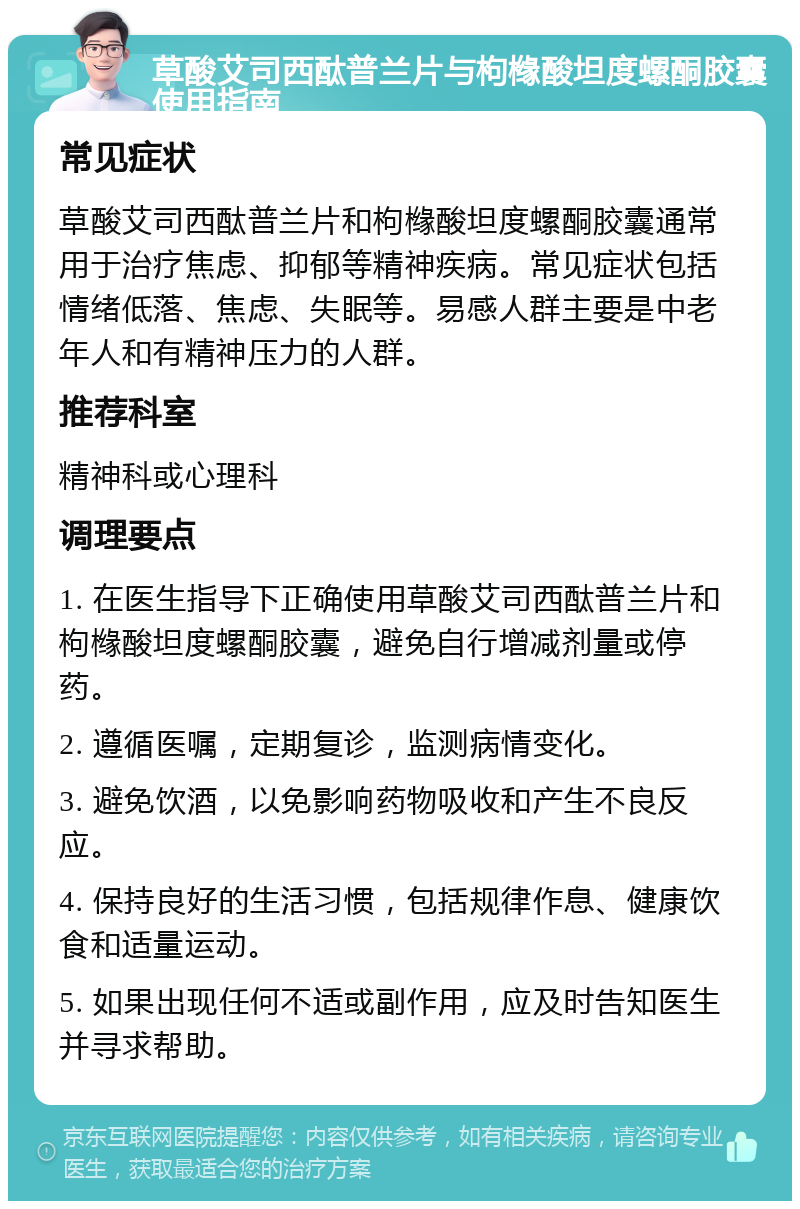 草酸艾司西酞普兰片与枸橼酸坦度螺酮胶囊使用指南 常见症状 草酸艾司西酞普兰片和枸橼酸坦度螺酮胶囊通常用于治疗焦虑、抑郁等精神疾病。常见症状包括情绪低落、焦虑、失眠等。易感人群主要是中老年人和有精神压力的人群。 推荐科室 精神科或心理科 调理要点 1. 在医生指导下正确使用草酸艾司西酞普兰片和枸橼酸坦度螺酮胶囊，避免自行增减剂量或停药。 2. 遵循医嘱，定期复诊，监测病情变化。 3. 避免饮酒，以免影响药物吸收和产生不良反应。 4. 保持良好的生活习惯，包括规律作息、健康饮食和适量运动。 5. 如果出现任何不适或副作用，应及时告知医生并寻求帮助。