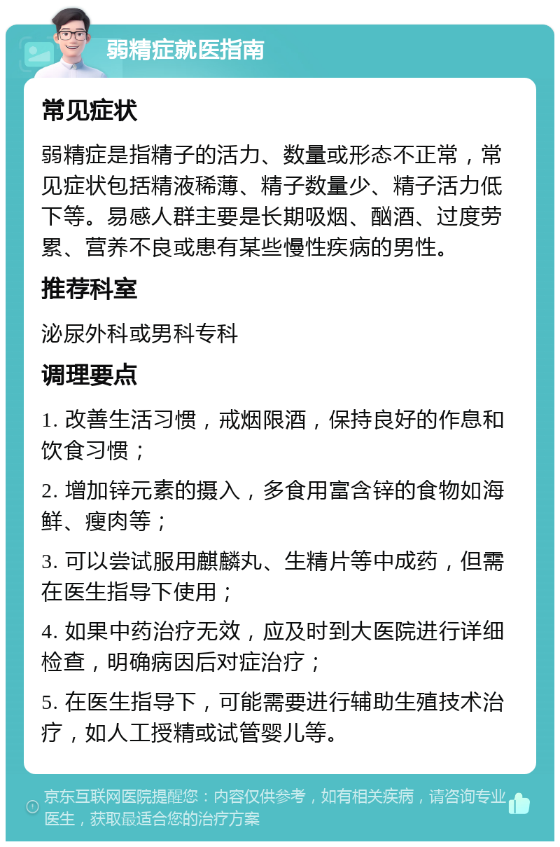 弱精症就医指南 常见症状 弱精症是指精子的活力、数量或形态不正常，常见症状包括精液稀薄、精子数量少、精子活力低下等。易感人群主要是长期吸烟、酗酒、过度劳累、营养不良或患有某些慢性疾病的男性。 推荐科室 泌尿外科或男科专科 调理要点 1. 改善生活习惯，戒烟限酒，保持良好的作息和饮食习惯； 2. 增加锌元素的摄入，多食用富含锌的食物如海鲜、瘦肉等； 3. 可以尝试服用麒麟丸、生精片等中成药，但需在医生指导下使用； 4. 如果中药治疗无效，应及时到大医院进行详细检查，明确病因后对症治疗； 5. 在医生指导下，可能需要进行辅助生殖技术治疗，如人工授精或试管婴儿等。