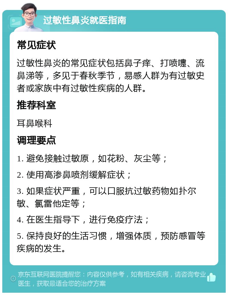 过敏性鼻炎就医指南 常见症状 过敏性鼻炎的常见症状包括鼻子痒、打喷嚏、流鼻涕等，多见于春秋季节，易感人群为有过敏史者或家族中有过敏性疾病的人群。 推荐科室 耳鼻喉科 调理要点 1. 避免接触过敏原，如花粉、灰尘等； 2. 使用高渗鼻喷剂缓解症状； 3. 如果症状严重，可以口服抗过敏药物如扑尔敏、氯雷他定等； 4. 在医生指导下，进行免疫疗法； 5. 保持良好的生活习惯，增强体质，预防感冒等疾病的发生。