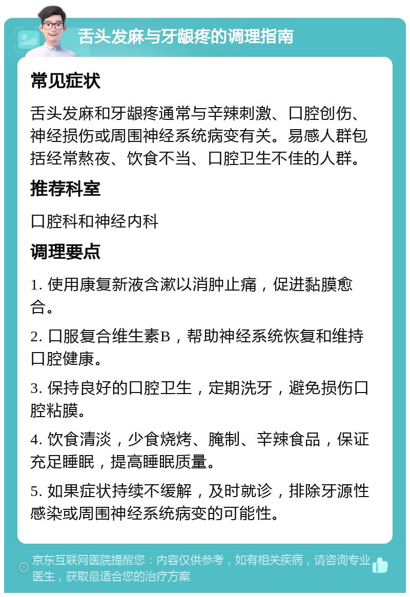 舌头发麻与牙龈疼的调理指南 常见症状 舌头发麻和牙龈疼通常与辛辣刺激、口腔创伤、神经损伤或周围神经系统病变有关。易感人群包括经常熬夜、饮食不当、口腔卫生不佳的人群。 推荐科室 口腔科和神经内科 调理要点 1. 使用康复新液含漱以消肿止痛，促进黏膜愈合。 2. 口服复合维生素B，帮助神经系统恢复和维持口腔健康。 3. 保持良好的口腔卫生，定期洗牙，避免损伤口腔粘膜。 4. 饮食清淡，少食烧烤、腌制、辛辣食品，保证充足睡眠，提高睡眠质量。 5. 如果症状持续不缓解，及时就诊，排除牙源性感染或周围神经系统病变的可能性。