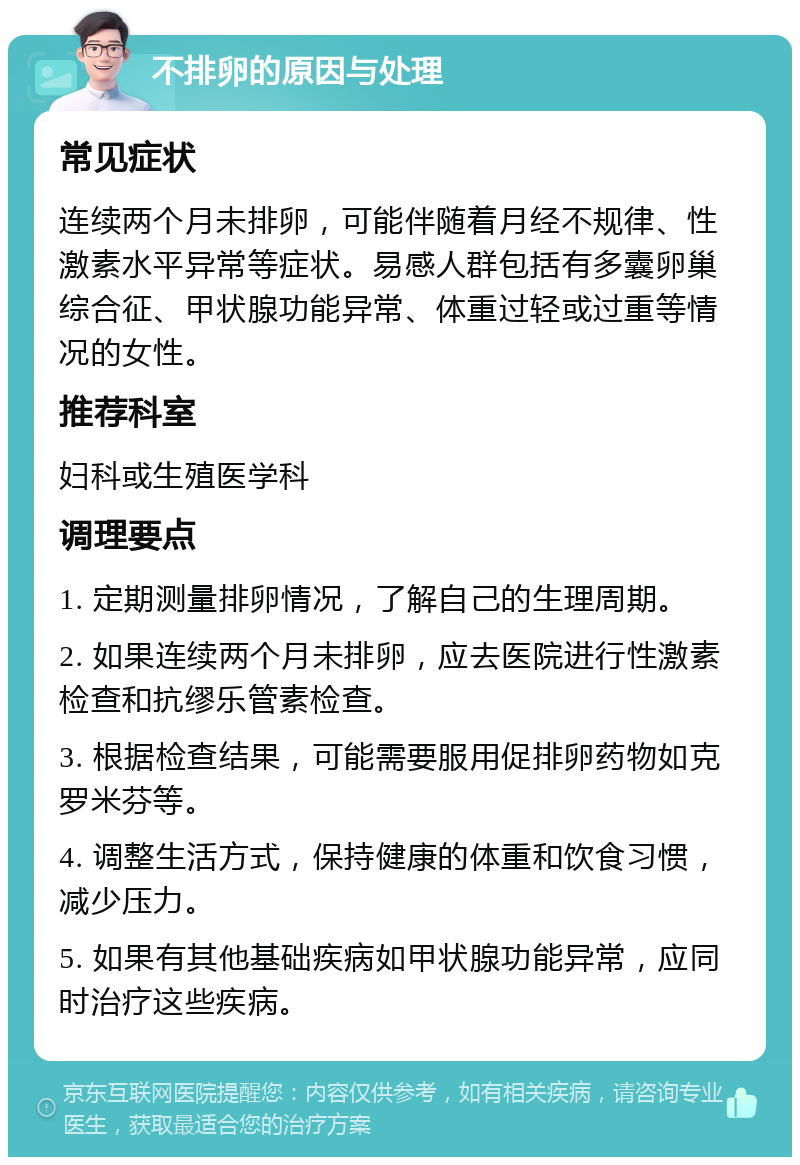 不排卵的原因与处理 常见症状 连续两个月未排卵，可能伴随着月经不规律、性激素水平异常等症状。易感人群包括有多囊卵巢综合征、甲状腺功能异常、体重过轻或过重等情况的女性。 推荐科室 妇科或生殖医学科 调理要点 1. 定期测量排卵情况，了解自己的生理周期。 2. 如果连续两个月未排卵，应去医院进行性激素检查和抗缪乐管素检查。 3. 根据检查结果，可能需要服用促排卵药物如克罗米芬等。 4. 调整生活方式，保持健康的体重和饮食习惯，减少压力。 5. 如果有其他基础疾病如甲状腺功能异常，应同时治疗这些疾病。