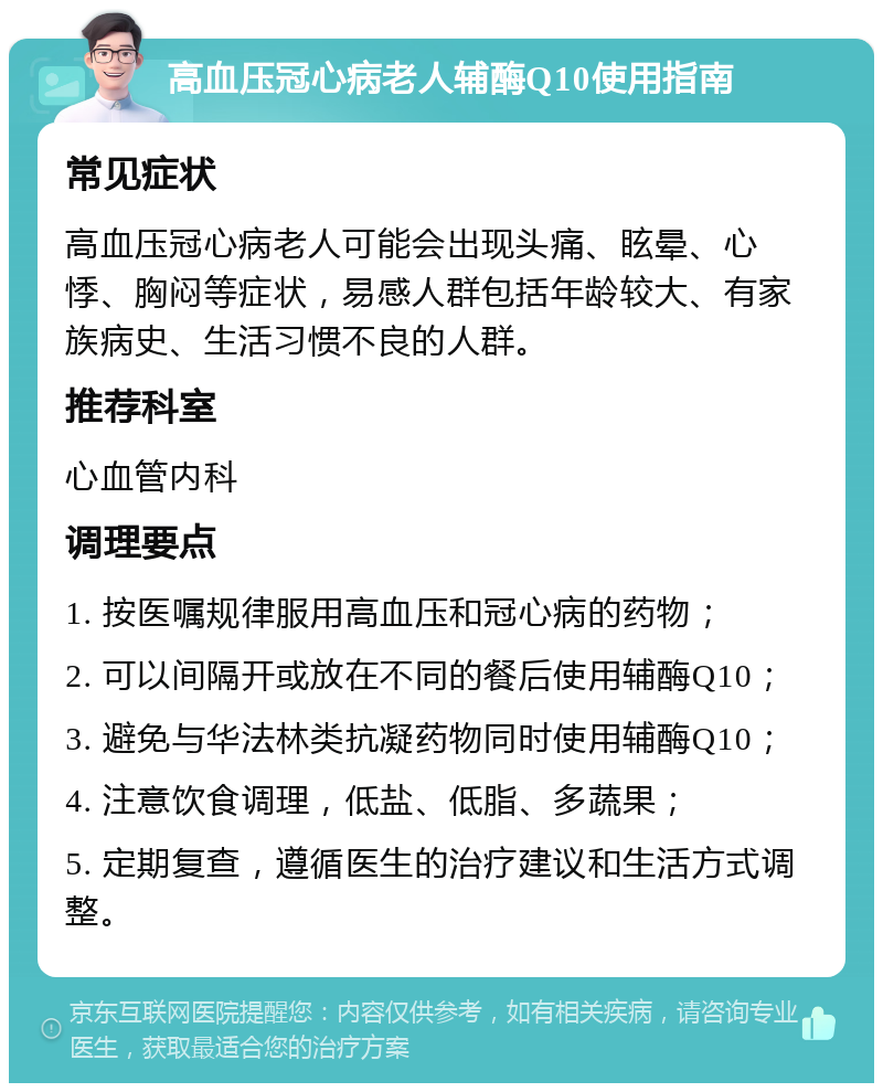 高血压冠心病老人辅酶Q10使用指南 常见症状 高血压冠心病老人可能会出现头痛、眩晕、心悸、胸闷等症状，易感人群包括年龄较大、有家族病史、生活习惯不良的人群。 推荐科室 心血管内科 调理要点 1. 按医嘱规律服用高血压和冠心病的药物； 2. 可以间隔开或放在不同的餐后使用辅酶Q10； 3. 避免与华法林类抗凝药物同时使用辅酶Q10； 4. 注意饮食调理，低盐、低脂、多蔬果； 5. 定期复查，遵循医生的治疗建议和生活方式调整。