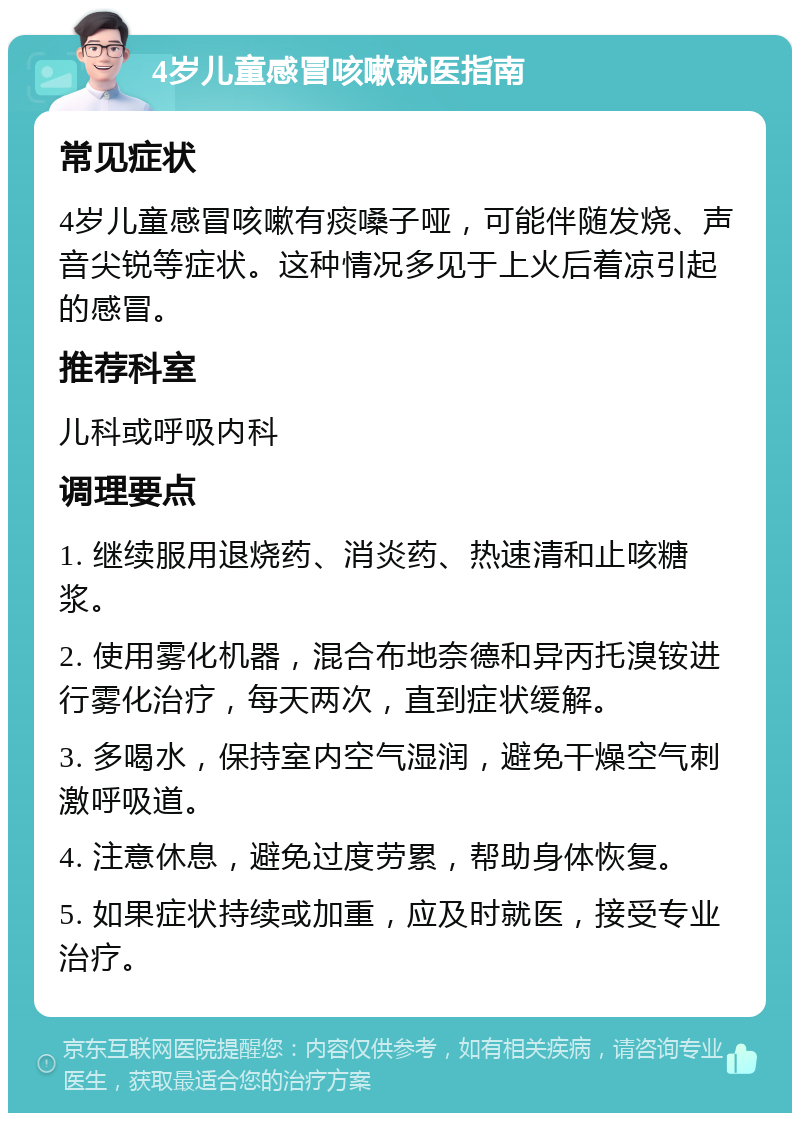 4岁儿童感冒咳嗽就医指南 常见症状 4岁儿童感冒咳嗽有痰嗓子哑，可能伴随发烧、声音尖锐等症状。这种情况多见于上火后着凉引起的感冒。 推荐科室 儿科或呼吸内科 调理要点 1. 继续服用退烧药、消炎药、热速清和止咳糖浆。 2. 使用雾化机器，混合布地奈德和异丙托溴铵进行雾化治疗，每天两次，直到症状缓解。 3. 多喝水，保持室内空气湿润，避免干燥空气刺激呼吸道。 4. 注意休息，避免过度劳累，帮助身体恢复。 5. 如果症状持续或加重，应及时就医，接受专业治疗。