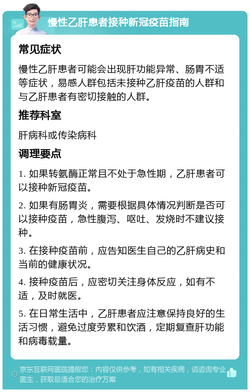 慢性乙肝患者接种新冠疫苗指南 常见症状 慢性乙肝患者可能会出现肝功能异常、肠胃不适等症状，易感人群包括未接种乙肝疫苗的人群和与乙肝患者有密切接触的人群。 推荐科室 肝病科或传染病科 调理要点 1. 如果转氨酶正常且不处于急性期，乙肝患者可以接种新冠疫苗。 2. 如果有肠胃炎，需要根据具体情况判断是否可以接种疫苗，急性腹泻、呕吐、发烧时不建议接种。 3. 在接种疫苗前，应告知医生自己的乙肝病史和当前的健康状况。 4. 接种疫苗后，应密切关注身体反应，如有不适，及时就医。 5. 在日常生活中，乙肝患者应注意保持良好的生活习惯，避免过度劳累和饮酒，定期复查肝功能和病毒载量。