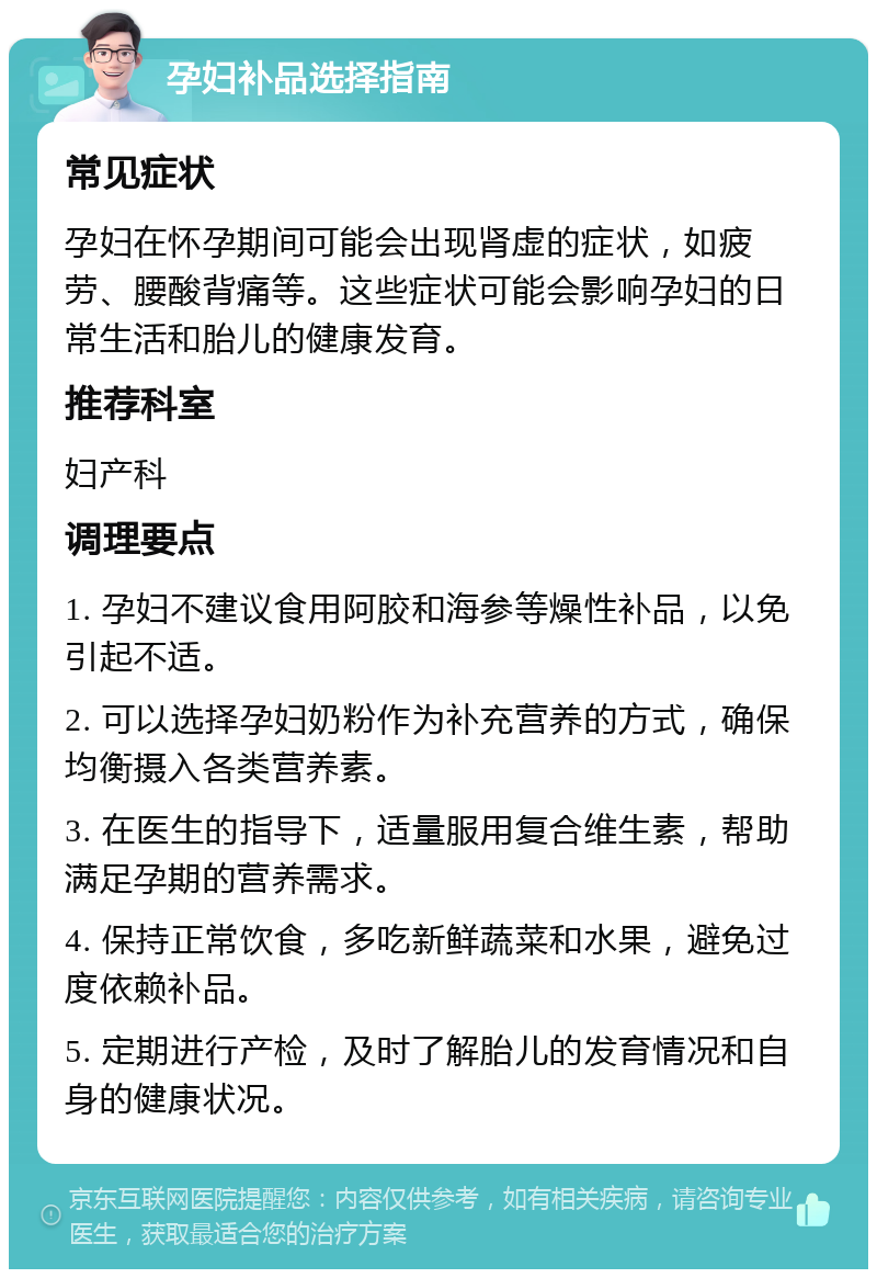 孕妇补品选择指南 常见症状 孕妇在怀孕期间可能会出现肾虚的症状，如疲劳、腰酸背痛等。这些症状可能会影响孕妇的日常生活和胎儿的健康发育。 推荐科室 妇产科 调理要点 1. 孕妇不建议食用阿胶和海参等燥性补品，以免引起不适。 2. 可以选择孕妇奶粉作为补充营养的方式，确保均衡摄入各类营养素。 3. 在医生的指导下，适量服用复合维生素，帮助满足孕期的营养需求。 4. 保持正常饮食，多吃新鲜蔬菜和水果，避免过度依赖补品。 5. 定期进行产检，及时了解胎儿的发育情况和自身的健康状况。