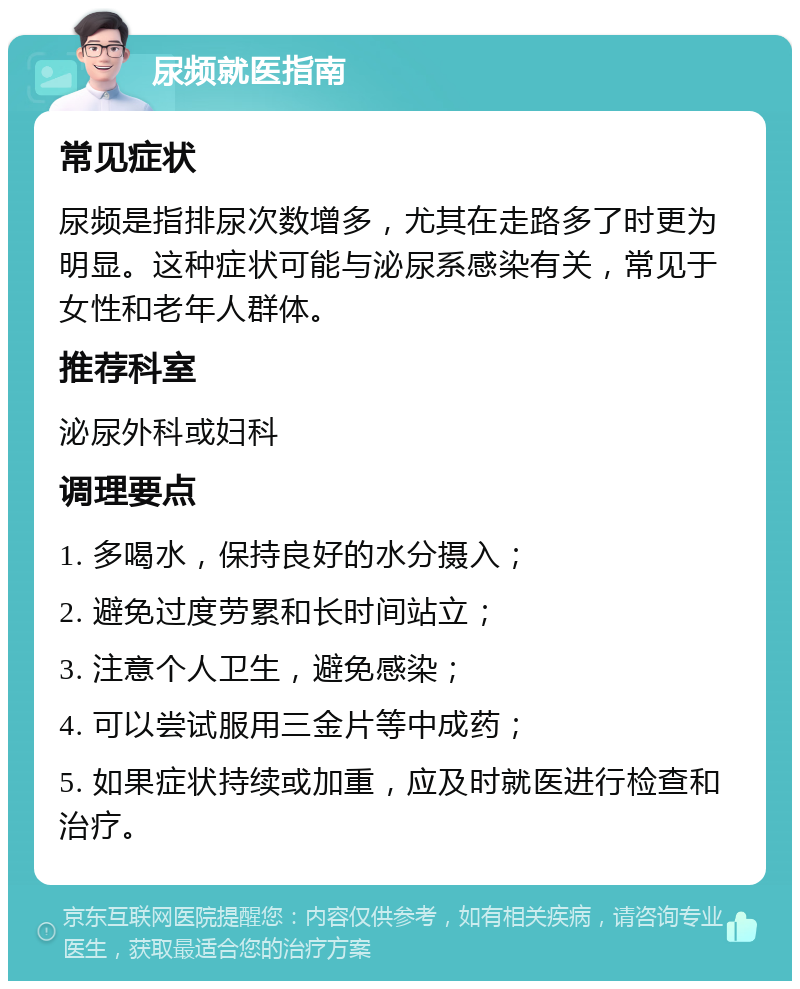 尿频就医指南 常见症状 尿频是指排尿次数增多，尤其在走路多了时更为明显。这种症状可能与泌尿系感染有关，常见于女性和老年人群体。 推荐科室 泌尿外科或妇科 调理要点 1. 多喝水，保持良好的水分摄入； 2. 避免过度劳累和长时间站立； 3. 注意个人卫生，避免感染； 4. 可以尝试服用三金片等中成药； 5. 如果症状持续或加重，应及时就医进行检查和治疗。