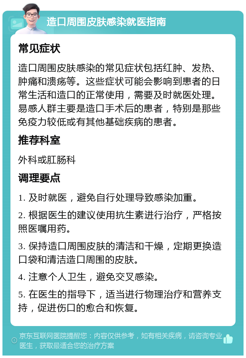 造口周围皮肤感染就医指南 常见症状 造口周围皮肤感染的常见症状包括红肿、发热、肿痛和溃疡等。这些症状可能会影响到患者的日常生活和造口的正常使用，需要及时就医处理。易感人群主要是造口手术后的患者，特别是那些免疫力较低或有其他基础疾病的患者。 推荐科室 外科或肛肠科 调理要点 1. 及时就医，避免自行处理导致感染加重。 2. 根据医生的建议使用抗生素进行治疗，严格按照医嘱用药。 3. 保持造口周围皮肤的清洁和干燥，定期更换造口袋和清洁造口周围的皮肤。 4. 注意个人卫生，避免交叉感染。 5. 在医生的指导下，适当进行物理治疗和营养支持，促进伤口的愈合和恢复。