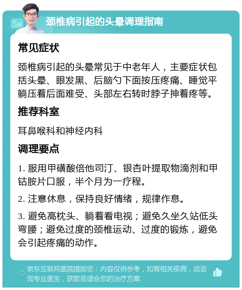 颈椎病引起的头晕调理指南 常见症状 颈椎病引起的头晕常见于中老年人，主要症状包括头晕、眼发黑、后脑勺下面按压疼痛、睡觉平躺压着后面难受、头部左右转时脖子抻着疼等。 推荐科室 耳鼻喉科和神经内科 调理要点 1. 服用甲磺酸倍他司汀、银杏叶提取物滴剂和甲钴胺片口服，半个月为一疗程。 2. 注意休息，保持良好情绪，规律作息。 3. 避免高枕头、躺着看电视；避免久坐久站低头弯腰；避免过度的颈椎运动、过度的锻炼，避免会引起疼痛的动作。