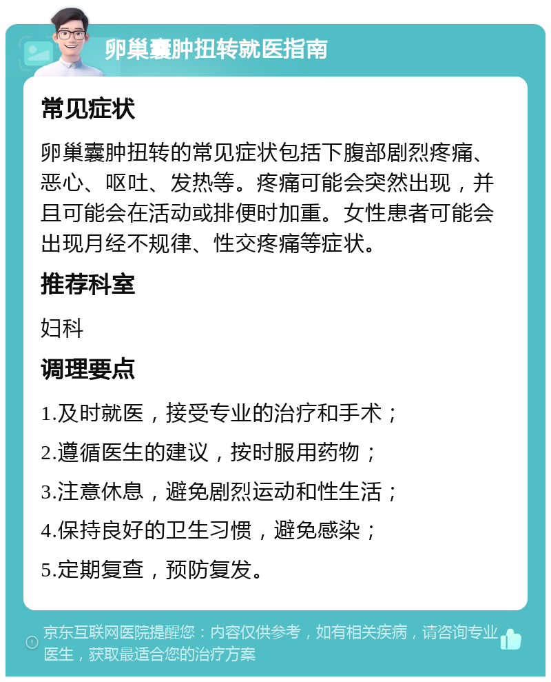 卵巢囊肿扭转就医指南 常见症状 卵巢囊肿扭转的常见症状包括下腹部剧烈疼痛、恶心、呕吐、发热等。疼痛可能会突然出现，并且可能会在活动或排便时加重。女性患者可能会出现月经不规律、性交疼痛等症状。 推荐科室 妇科 调理要点 1.及时就医，接受专业的治疗和手术； 2.遵循医生的建议，按时服用药物； 3.注意休息，避免剧烈运动和性生活； 4.保持良好的卫生习惯，避免感染； 5.定期复查，预防复发。