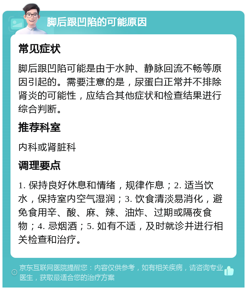 脚后跟凹陷的可能原因 常见症状 脚后跟凹陷可能是由于水肿、静脉回流不畅等原因引起的。需要注意的是，尿蛋白正常并不排除肾炎的可能性，应结合其他症状和检查结果进行综合判断。 推荐科室 内科或肾脏科 调理要点 1. 保持良好休息和情绪，规律作息；2. 适当饮水，保持室内空气湿润；3. 饮食清淡易消化，避免食用辛、酸、麻、辣、油炸、过期或隔夜食物；4. 忌烟酒；5. 如有不适，及时就诊并进行相关检查和治疗。