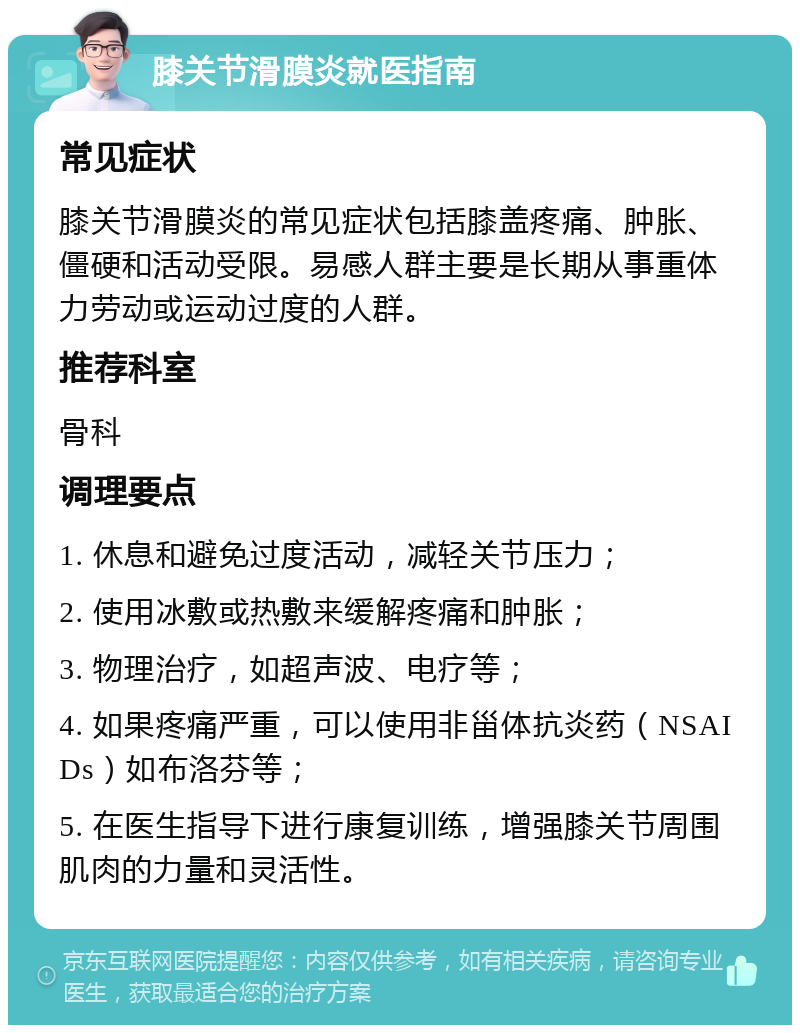 膝关节滑膜炎就医指南 常见症状 膝关节滑膜炎的常见症状包括膝盖疼痛、肿胀、僵硬和活动受限。易感人群主要是长期从事重体力劳动或运动过度的人群。 推荐科室 骨科 调理要点 1. 休息和避免过度活动，减轻关节压力； 2. 使用冰敷或热敷来缓解疼痛和肿胀； 3. 物理治疗，如超声波、电疗等； 4. 如果疼痛严重，可以使用非甾体抗炎药（NSAIDs）如布洛芬等； 5. 在医生指导下进行康复训练，增强膝关节周围肌肉的力量和灵活性。