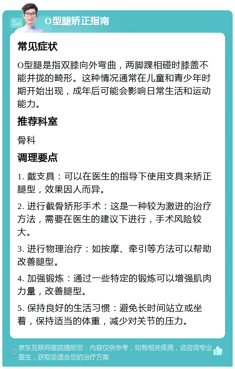 O型腿矫正指南 常见症状 O型腿是指双膝向外弯曲，两脚踝相碰时膝盖不能并拢的畸形。这种情况通常在儿童和青少年时期开始出现，成年后可能会影响日常生活和运动能力。 推荐科室 骨科 调理要点 1. 戴支具：可以在医生的指导下使用支具来矫正腿型，效果因人而异。 2. 进行截骨矫形手术：这是一种较为激进的治疗方法，需要在医生的建议下进行，手术风险较大。 3. 进行物理治疗：如按摩、牵引等方法可以帮助改善腿型。 4. 加强锻炼：通过一些特定的锻炼可以增强肌肉力量，改善腿型。 5. 保持良好的生活习惯：避免长时间站立或坐着，保持适当的体重，减少对关节的压力。