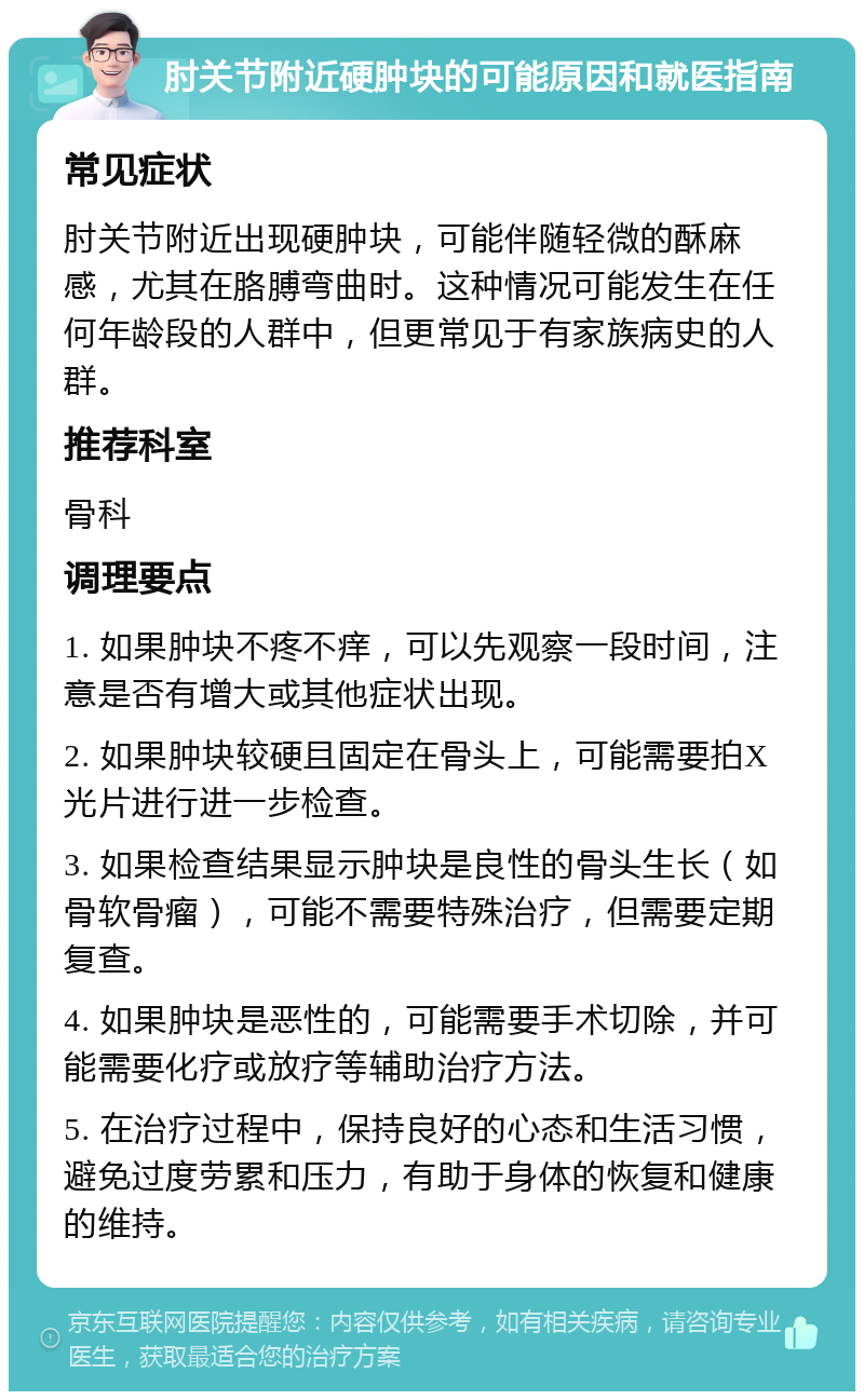 肘关节附近硬肿块的可能原因和就医指南 常见症状 肘关节附近出现硬肿块，可能伴随轻微的酥麻感，尤其在胳膊弯曲时。这种情况可能发生在任何年龄段的人群中，但更常见于有家族病史的人群。 推荐科室 骨科 调理要点 1. 如果肿块不疼不痒，可以先观察一段时间，注意是否有增大或其他症状出现。 2. 如果肿块较硬且固定在骨头上，可能需要拍X光片进行进一步检查。 3. 如果检查结果显示肿块是良性的骨头生长（如骨软骨瘤），可能不需要特殊治疗，但需要定期复查。 4. 如果肿块是恶性的，可能需要手术切除，并可能需要化疗或放疗等辅助治疗方法。 5. 在治疗过程中，保持良好的心态和生活习惯，避免过度劳累和压力，有助于身体的恢复和健康的维持。