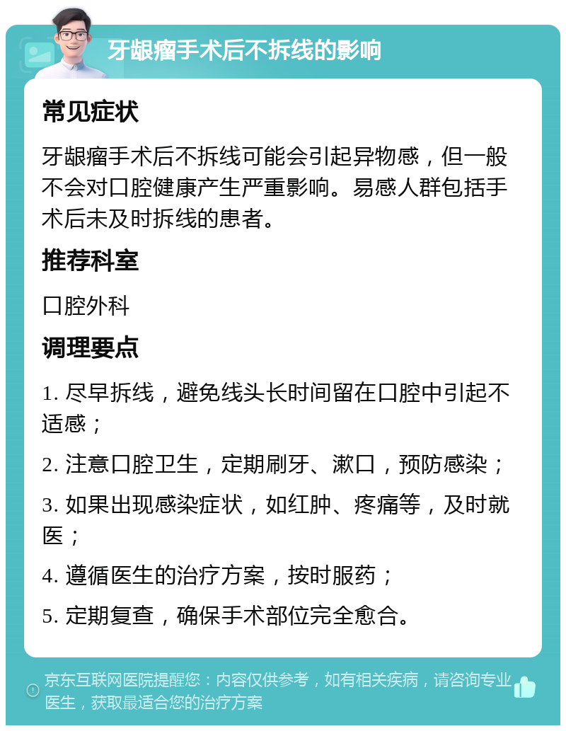 牙龈瘤手术后不拆线的影响 常见症状 牙龈瘤手术后不拆线可能会引起异物感，但一般不会对口腔健康产生严重影响。易感人群包括手术后未及时拆线的患者。 推荐科室 口腔外科 调理要点 1. 尽早拆线，避免线头长时间留在口腔中引起不适感； 2. 注意口腔卫生，定期刷牙、漱口，预防感染； 3. 如果出现感染症状，如红肿、疼痛等，及时就医； 4. 遵循医生的治疗方案，按时服药； 5. 定期复查，确保手术部位完全愈合。