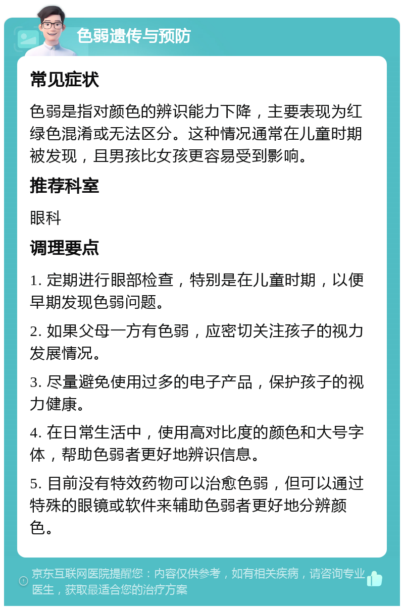 色弱遗传与预防 常见症状 色弱是指对颜色的辨识能力下降，主要表现为红绿色混淆或无法区分。这种情况通常在儿童时期被发现，且男孩比女孩更容易受到影响。 推荐科室 眼科 调理要点 1. 定期进行眼部检查，特别是在儿童时期，以便早期发现色弱问题。 2. 如果父母一方有色弱，应密切关注孩子的视力发展情况。 3. 尽量避免使用过多的电子产品，保护孩子的视力健康。 4. 在日常生活中，使用高对比度的颜色和大号字体，帮助色弱者更好地辨识信息。 5. 目前没有特效药物可以治愈色弱，但可以通过特殊的眼镜或软件来辅助色弱者更好地分辨颜色。