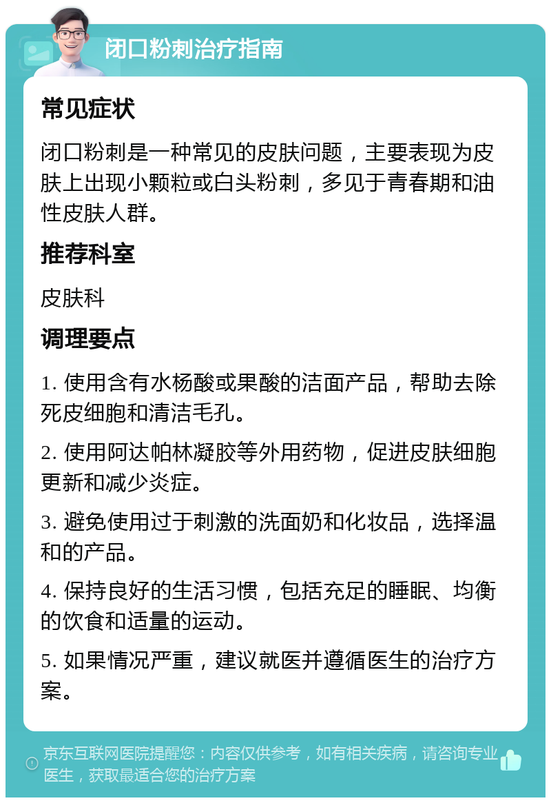 闭口粉刺治疗指南 常见症状 闭口粉刺是一种常见的皮肤问题，主要表现为皮肤上出现小颗粒或白头粉刺，多见于青春期和油性皮肤人群。 推荐科室 皮肤科 调理要点 1. 使用含有水杨酸或果酸的洁面产品，帮助去除死皮细胞和清洁毛孔。 2. 使用阿达帕林凝胶等外用药物，促进皮肤细胞更新和减少炎症。 3. 避免使用过于刺激的洗面奶和化妆品，选择温和的产品。 4. 保持良好的生活习惯，包括充足的睡眠、均衡的饮食和适量的运动。 5. 如果情况严重，建议就医并遵循医生的治疗方案。