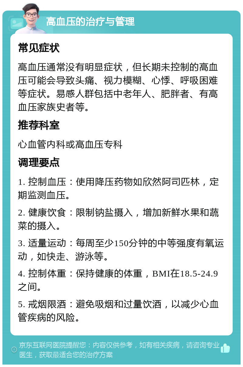 高血压的治疗与管理 常见症状 高血压通常没有明显症状，但长期未控制的高血压可能会导致头痛、视力模糊、心悸、呼吸困难等症状。易感人群包括中老年人、肥胖者、有高血压家族史者等。 推荐科室 心血管内科或高血压专科 调理要点 1. 控制血压：使用降压药物如欣然阿司匹林，定期监测血压。 2. 健康饮食：限制钠盐摄入，增加新鲜水果和蔬菜的摄入。 3. 适量运动：每周至少150分钟的中等强度有氧运动，如快走、游泳等。 4. 控制体重：保持健康的体重，BMI在18.5-24.9之间。 5. 戒烟限酒：避免吸烟和过量饮酒，以减少心血管疾病的风险。