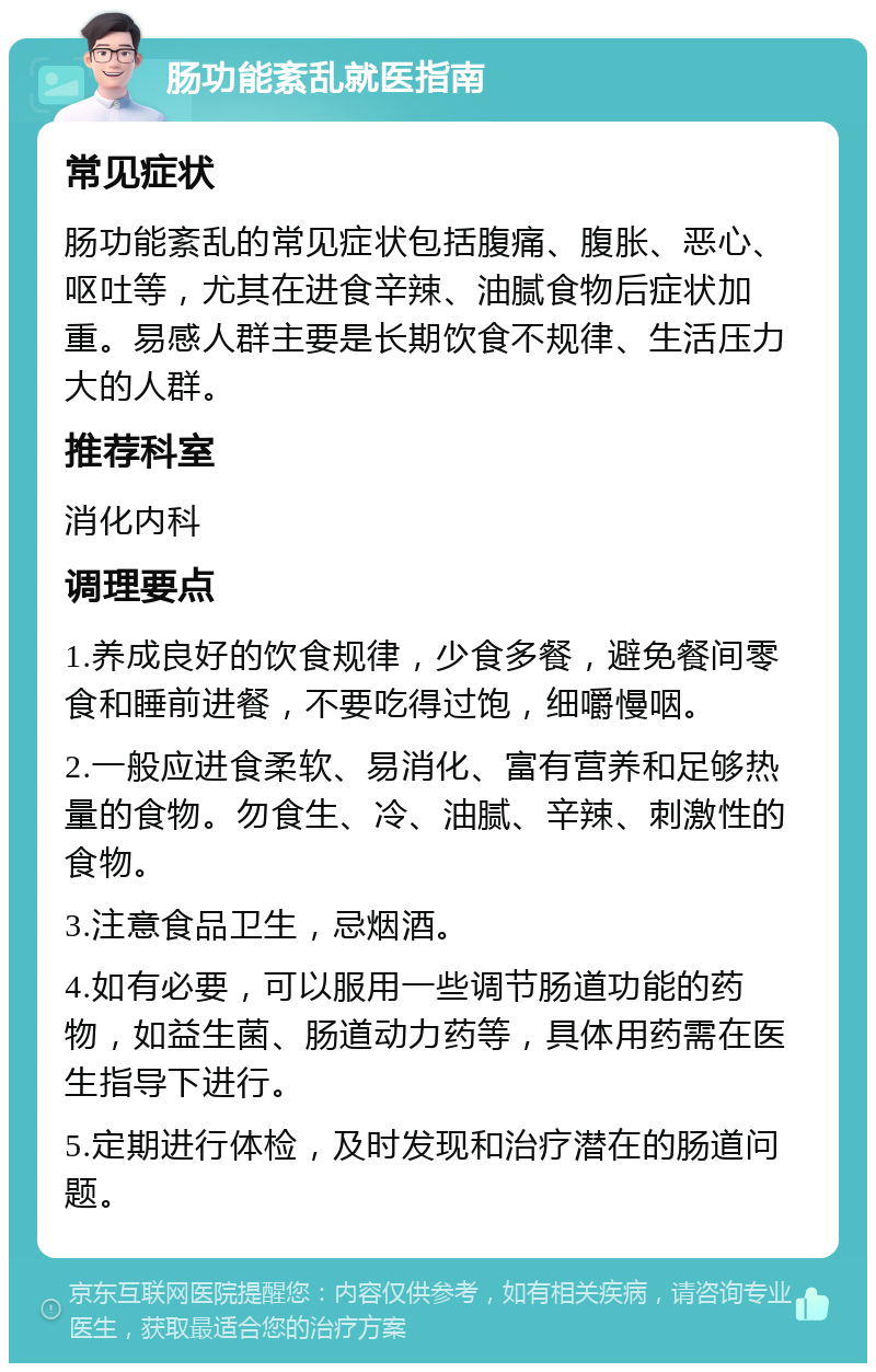 肠功能紊乱就医指南 常见症状 肠功能紊乱的常见症状包括腹痛、腹胀、恶心、呕吐等，尤其在进食辛辣、油腻食物后症状加重。易感人群主要是长期饮食不规律、生活压力大的人群。 推荐科室 消化内科 调理要点 1.养成良好的饮食规律，少食多餐，避免餐间零食和睡前进餐，不要吃得过饱，细嚼慢咽。 2.一般应进食柔软、易消化、富有营养和足够热量的食物。勿食生、冷、油腻、辛辣、刺激性的食物。 3.注意食品卫生，忌烟酒。 4.如有必要，可以服用一些调节肠道功能的药物，如益生菌、肠道动力药等，具体用药需在医生指导下进行。 5.定期进行体检，及时发现和治疗潜在的肠道问题。