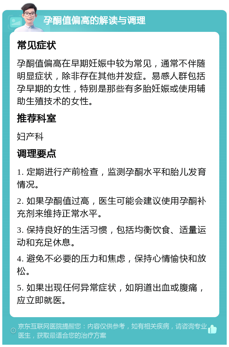 孕酮值偏高的解读与调理 常见症状 孕酮值偏高在早期妊娠中较为常见，通常不伴随明显症状，除非存在其他并发症。易感人群包括孕早期的女性，特别是那些有多胎妊娠或使用辅助生殖技术的女性。 推荐科室 妇产科 调理要点 1. 定期进行产前检查，监测孕酮水平和胎儿发育情况。 2. 如果孕酮值过高，医生可能会建议使用孕酮补充剂来维持正常水平。 3. 保持良好的生活习惯，包括均衡饮食、适量运动和充足休息。 4. 避免不必要的压力和焦虑，保持心情愉快和放松。 5. 如果出现任何异常症状，如阴道出血或腹痛，应立即就医。