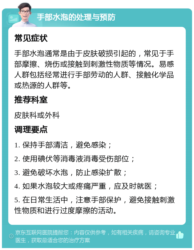 手部水泡的处理与预防 常见症状 手部水泡通常是由于皮肤破损引起的，常见于手部摩擦、烧伤或接触到刺激性物质等情况。易感人群包括经常进行手部劳动的人群、接触化学品或热源的人群等。 推荐科室 皮肤科或外科 调理要点 1. 保持手部清洁，避免感染； 2. 使用碘伏等消毒液消毒受伤部位； 3. 避免破坏水泡，防止感染扩散； 4. 如果水泡较大或疼痛严重，应及时就医； 5. 在日常生活中，注意手部保护，避免接触刺激性物质和进行过度摩擦的活动。