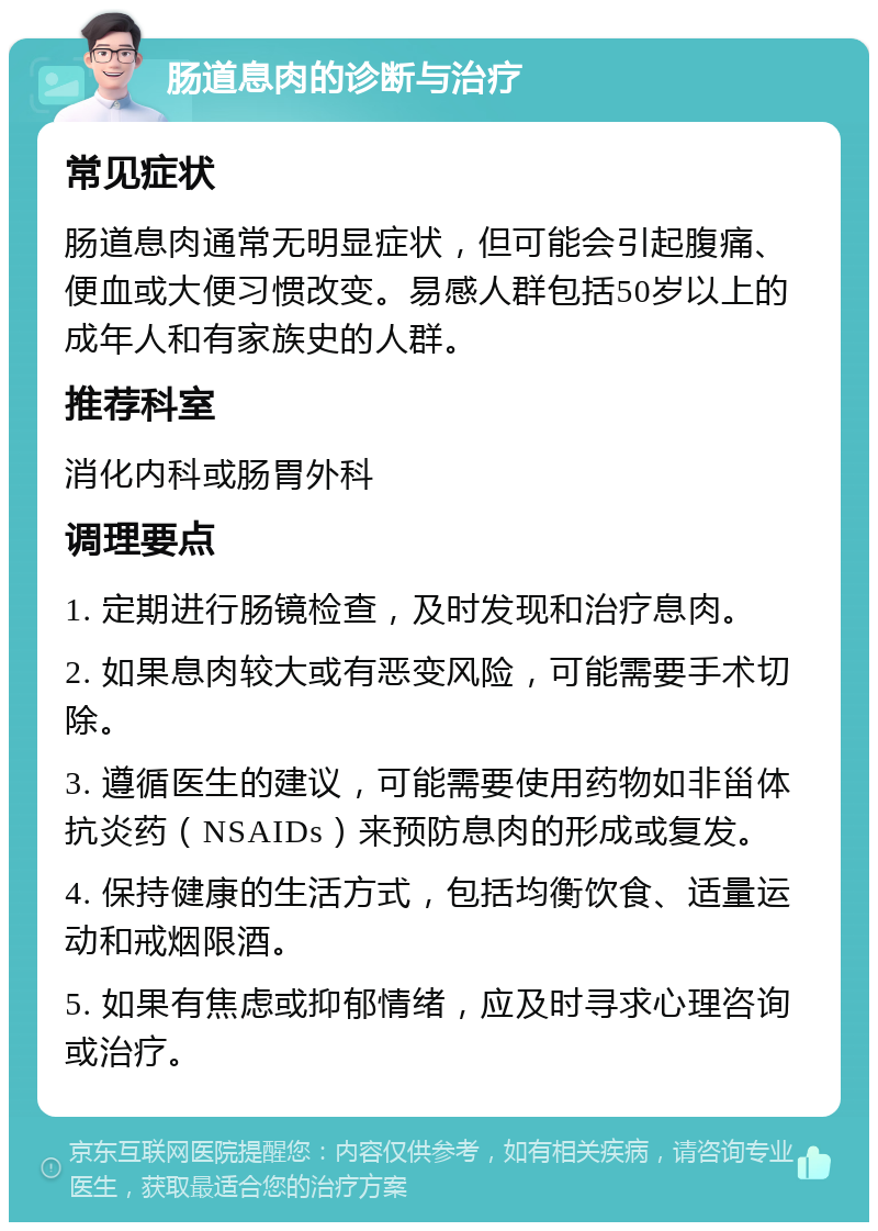 肠道息肉的诊断与治疗 常见症状 肠道息肉通常无明显症状，但可能会引起腹痛、便血或大便习惯改变。易感人群包括50岁以上的成年人和有家族史的人群。 推荐科室 消化内科或肠胃外科 调理要点 1. 定期进行肠镜检查，及时发现和治疗息肉。 2. 如果息肉较大或有恶变风险，可能需要手术切除。 3. 遵循医生的建议，可能需要使用药物如非甾体抗炎药（NSAIDs）来预防息肉的形成或复发。 4. 保持健康的生活方式，包括均衡饮食、适量运动和戒烟限酒。 5. 如果有焦虑或抑郁情绪，应及时寻求心理咨询或治疗。