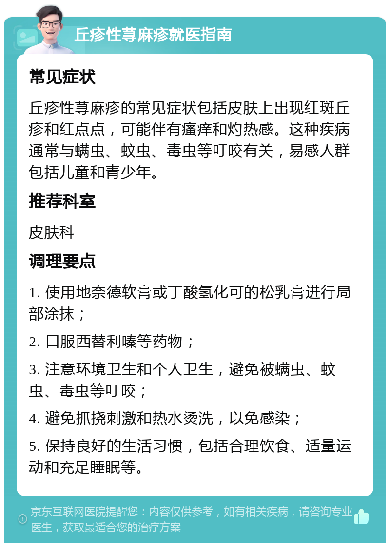 丘疹性荨麻疹就医指南 常见症状 丘疹性荨麻疹的常见症状包括皮肤上出现红斑丘疹和红点点，可能伴有瘙痒和灼热感。这种疾病通常与螨虫、蚊虫、毒虫等叮咬有关，易感人群包括儿童和青少年。 推荐科室 皮肤科 调理要点 1. 使用地奈德软膏或丁酸氢化可的松乳膏进行局部涂抹； 2. 口服西替利嗪等药物； 3. 注意环境卫生和个人卫生，避免被螨虫、蚊虫、毒虫等叮咬； 4. 避免抓挠刺激和热水烫洗，以免感染； 5. 保持良好的生活习惯，包括合理饮食、适量运动和充足睡眠等。