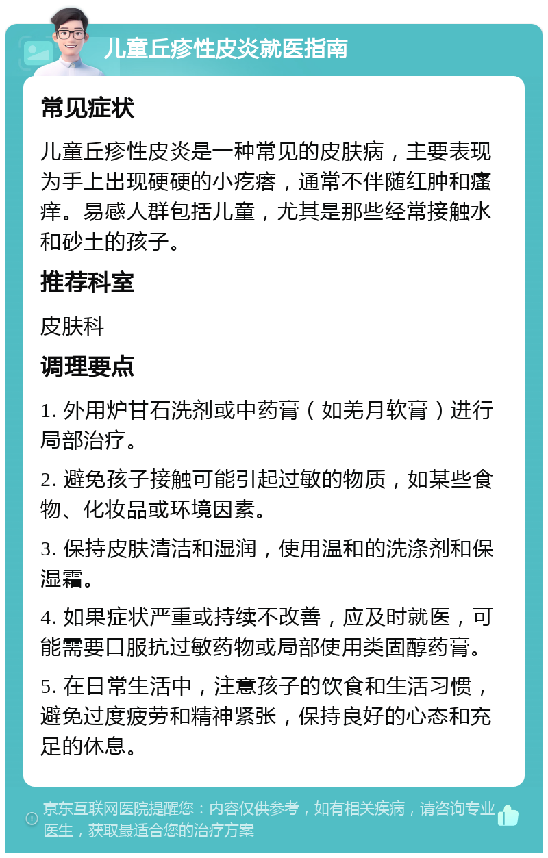 儿童丘疹性皮炎就医指南 常见症状 儿童丘疹性皮炎是一种常见的皮肤病，主要表现为手上出现硬硬的小疙瘩，通常不伴随红肿和瘙痒。易感人群包括儿童，尤其是那些经常接触水和砂土的孩子。 推荐科室 皮肤科 调理要点 1. 外用炉甘石洗剂或中药膏（如羌月软膏）进行局部治疗。 2. 避免孩子接触可能引起过敏的物质，如某些食物、化妆品或环境因素。 3. 保持皮肤清洁和湿润，使用温和的洗涤剂和保湿霜。 4. 如果症状严重或持续不改善，应及时就医，可能需要口服抗过敏药物或局部使用类固醇药膏。 5. 在日常生活中，注意孩子的饮食和生活习惯，避免过度疲劳和精神紧张，保持良好的心态和充足的休息。