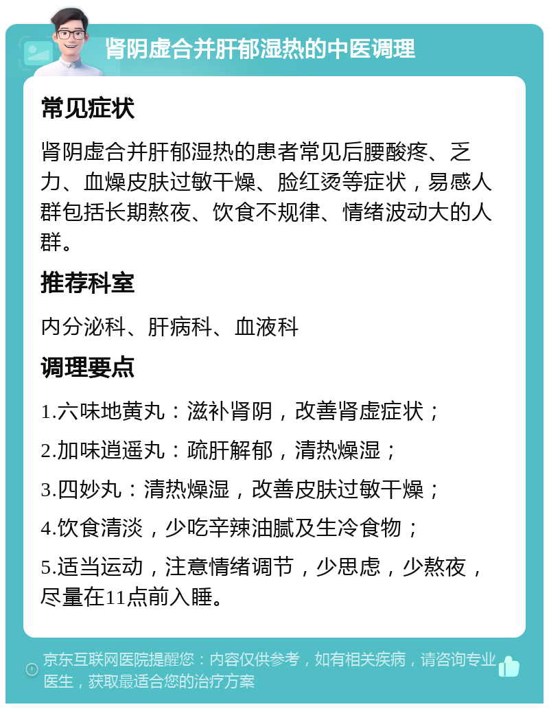 肾阴虚合并肝郁湿热的中医调理 常见症状 肾阴虚合并肝郁湿热的患者常见后腰酸疼、乏力、血燥皮肤过敏干燥、脸红烫等症状，易感人群包括长期熬夜、饮食不规律、情绪波动大的人群。 推荐科室 内分泌科、肝病科、血液科 调理要点 1.六味地黄丸：滋补肾阴，改善肾虚症状； 2.加味逍遥丸：疏肝解郁，清热燥湿； 3.四妙丸：清热燥湿，改善皮肤过敏干燥； 4.饮食清淡，少吃辛辣油腻及生冷食物； 5.适当运动，注意情绪调节，少思虑，少熬夜，尽量在11点前入睡。