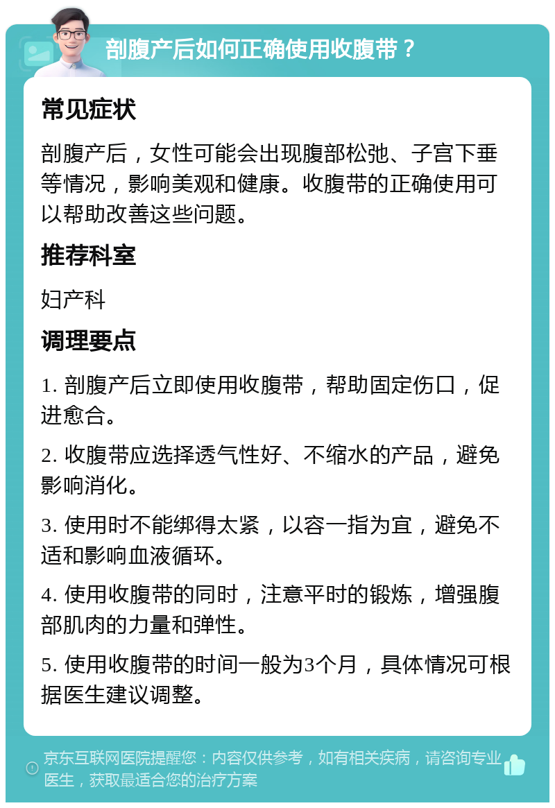 剖腹产后如何正确使用收腹带？ 常见症状 剖腹产后，女性可能会出现腹部松弛、子宫下垂等情况，影响美观和健康。收腹带的正确使用可以帮助改善这些问题。 推荐科室 妇产科 调理要点 1. 剖腹产后立即使用收腹带，帮助固定伤口，促进愈合。 2. 收腹带应选择透气性好、不缩水的产品，避免影响消化。 3. 使用时不能绑得太紧，以容一指为宜，避免不适和影响血液循环。 4. 使用收腹带的同时，注意平时的锻炼，增强腹部肌肉的力量和弹性。 5. 使用收腹带的时间一般为3个月，具体情况可根据医生建议调整。