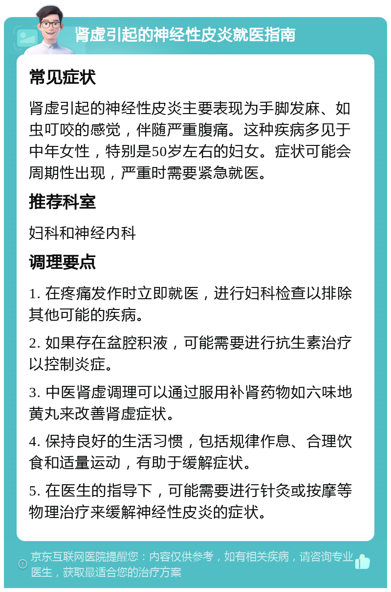 肾虚引起的神经性皮炎就医指南 常见症状 肾虚引起的神经性皮炎主要表现为手脚发麻、如虫叮咬的感觉，伴随严重腹痛。这种疾病多见于中年女性，特别是50岁左右的妇女。症状可能会周期性出现，严重时需要紧急就医。 推荐科室 妇科和神经内科 调理要点 1. 在疼痛发作时立即就医，进行妇科检查以排除其他可能的疾病。 2. 如果存在盆腔积液，可能需要进行抗生素治疗以控制炎症。 3. 中医肾虚调理可以通过服用补肾药物如六味地黄丸来改善肾虚症状。 4. 保持良好的生活习惯，包括规律作息、合理饮食和适量运动，有助于缓解症状。 5. 在医生的指导下，可能需要进行针灸或按摩等物理治疗来缓解神经性皮炎的症状。