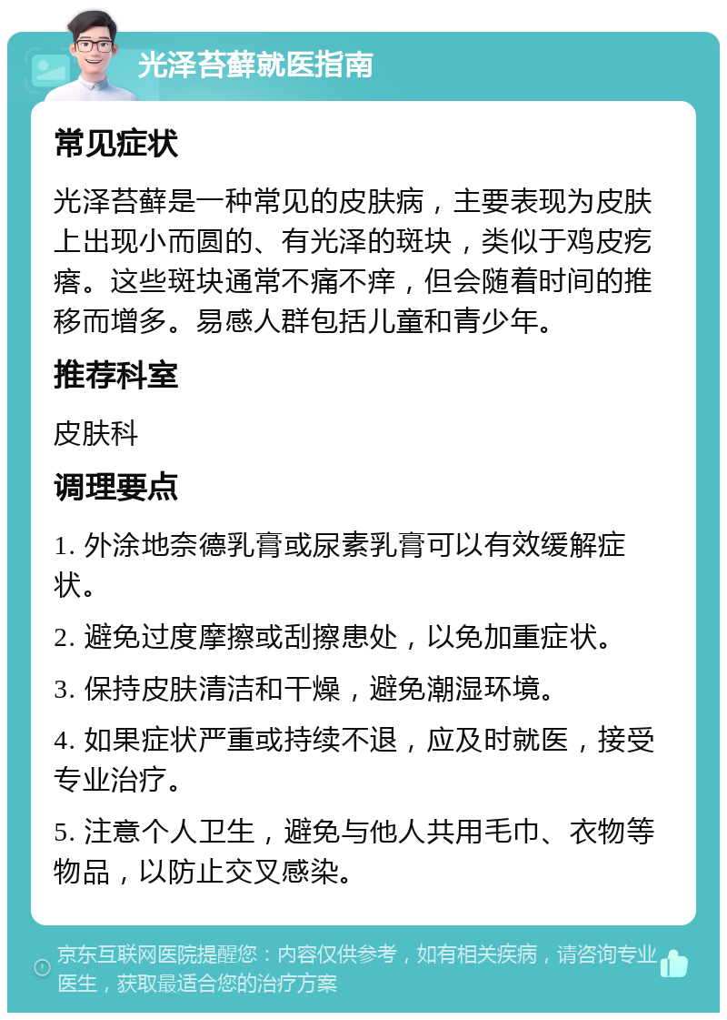 光泽苔藓就医指南 常见症状 光泽苔藓是一种常见的皮肤病，主要表现为皮肤上出现小而圆的、有光泽的斑块，类似于鸡皮疙瘩。这些斑块通常不痛不痒，但会随着时间的推移而增多。易感人群包括儿童和青少年。 推荐科室 皮肤科 调理要点 1. 外涂地奈德乳膏或尿素乳膏可以有效缓解症状。 2. 避免过度摩擦或刮擦患处，以免加重症状。 3. 保持皮肤清洁和干燥，避免潮湿环境。 4. 如果症状严重或持续不退，应及时就医，接受专业治疗。 5. 注意个人卫生，避免与他人共用毛巾、衣物等物品，以防止交叉感染。