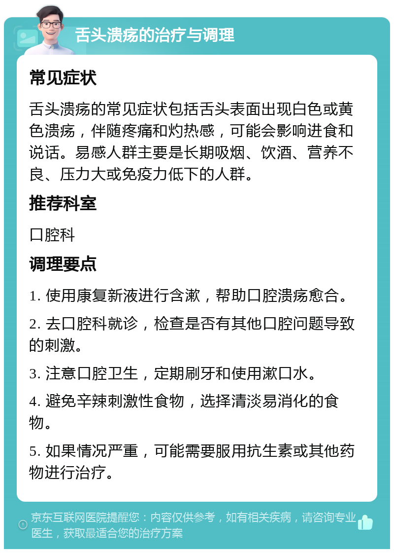 舌头溃疡的治疗与调理 常见症状 舌头溃疡的常见症状包括舌头表面出现白色或黄色溃疡，伴随疼痛和灼热感，可能会影响进食和说话。易感人群主要是长期吸烟、饮酒、营养不良、压力大或免疫力低下的人群。 推荐科室 口腔科 调理要点 1. 使用康复新液进行含漱，帮助口腔溃疡愈合。 2. 去口腔科就诊，检查是否有其他口腔问题导致的刺激。 3. 注意口腔卫生，定期刷牙和使用漱口水。 4. 避免辛辣刺激性食物，选择清淡易消化的食物。 5. 如果情况严重，可能需要服用抗生素或其他药物进行治疗。